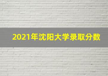 2021年沈阳大学录取分数