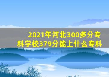 2021年河北300多分专科学校379分能上什么专科