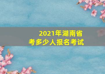 2021年湖南省考多少人报名考试