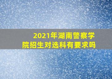 2021年湖南警察学院招生对选科有要求吗