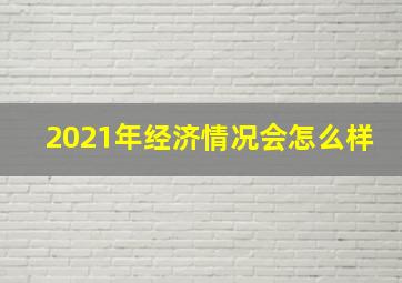 2021年经济情况会怎么样