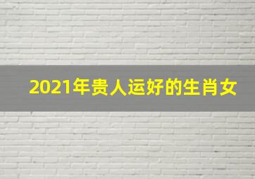 2021年贵人运好的生肖女