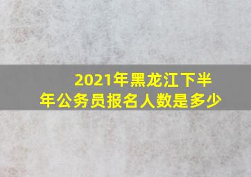 2021年黑龙江下半年公务员报名人数是多少