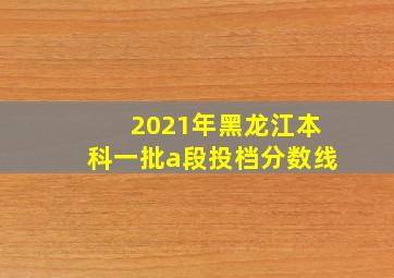 2021年黑龙江本科一批a段投档分数线