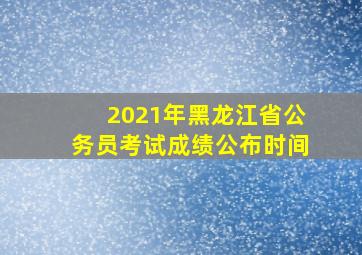 2021年黑龙江省公务员考试成绩公布时间