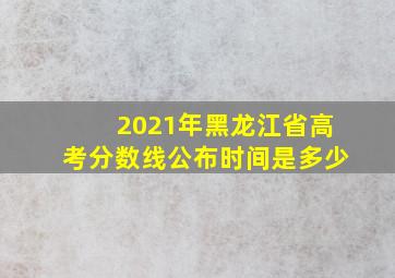 2021年黑龙江省高考分数线公布时间是多少