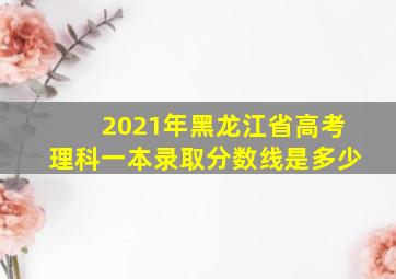 2021年黑龙江省高考理科一本录取分数线是多少