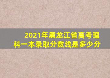 2021年黑龙江省高考理科一本录取分数线是多少分