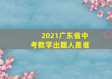 2021广东省中考数学出题人是谁