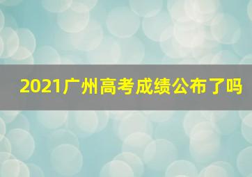 2021广州高考成绩公布了吗