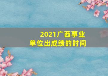 2021广西事业单位出成绩的时间