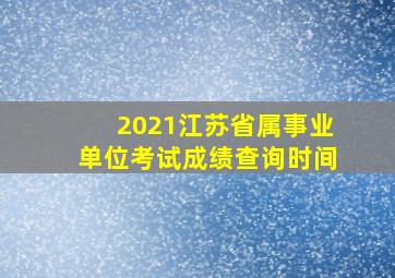 2021江苏省属事业单位考试成绩查询时间