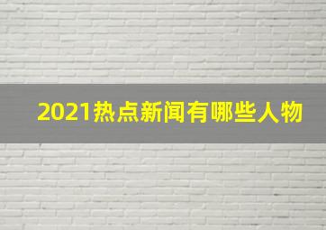 2021热点新闻有哪些人物