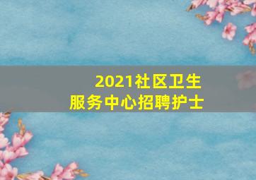 2021社区卫生服务中心招聘护士