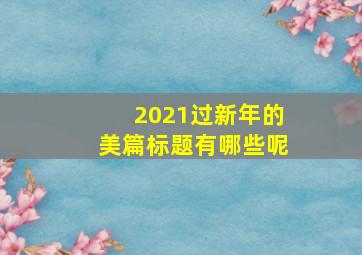 2021过新年的美篇标题有哪些呢