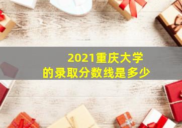 2021重庆大学的录取分数线是多少