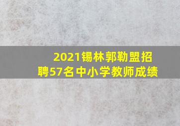 2021锡林郭勒盟招聘57名中小学教师成绩