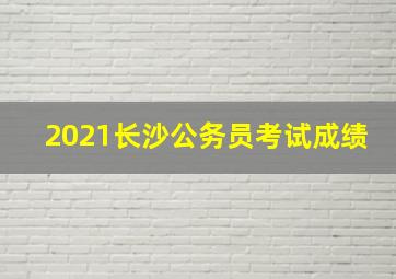 2021长沙公务员考试成绩