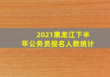 2021黑龙江下半年公务员报名人数统计