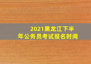 2021黑龙江下半年公务员考试报名时间