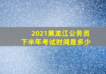 2021黑龙江公务员下半年考试时间是多少