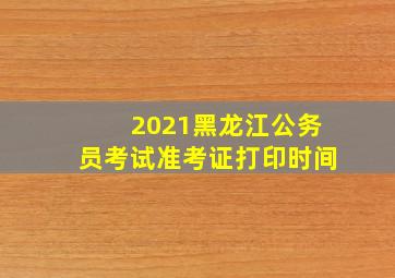 2021黑龙江公务员考试准考证打印时间