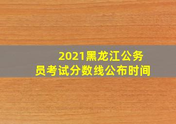 2021黑龙江公务员考试分数线公布时间