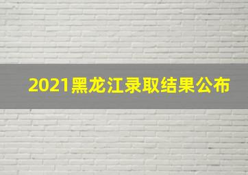 2021黑龙江录取结果公布