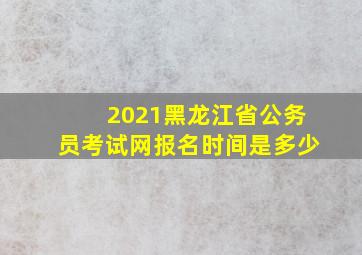 2021黑龙江省公务员考试网报名时间是多少