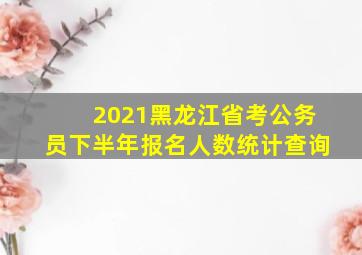 2021黑龙江省考公务员下半年报名人数统计查询