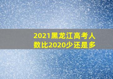 2021黑龙江高考人数比2020少还是多