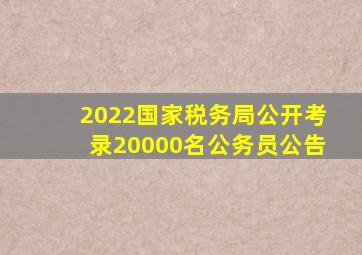 2022国家税务局公开考录20000名公务员公告