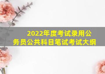 2022年度考试录用公务员公共科目笔试考试大纲