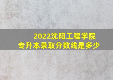 2022沈阳工程学院专升本录取分数线是多少