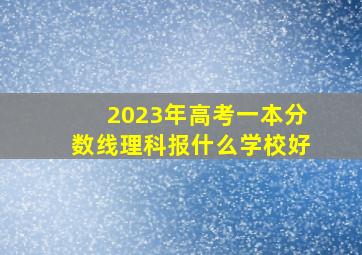 2023年高考一本分数线理科报什么学校好