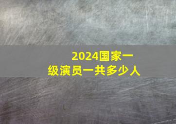 2024国家一级演员一共多少人