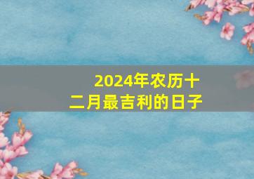 2024年农历十二月最吉利的日子