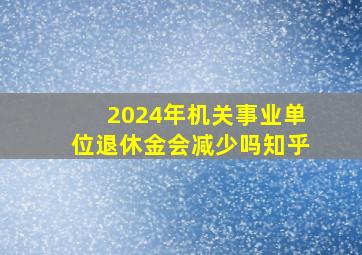 2024年机关事业单位退休金会减少吗知乎