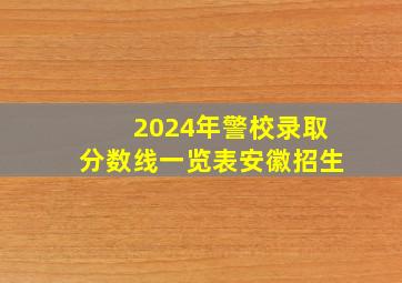 2024年警校录取分数线一览表安徽招生