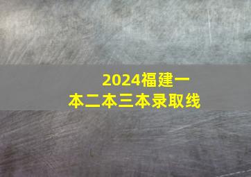 2024福建一本二本三本录取线