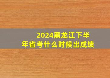 2024黑龙江下半年省考什么时候出成绩