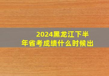 2024黑龙江下半年省考成绩什么时候出