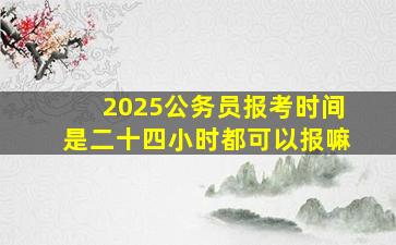 2025公务员报考时间是二十四小时都可以报嘛