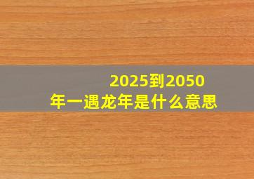 2025到2050年一遇龙年是什么意思