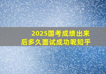 2025国考成绩出来后多久面试成功呢知乎