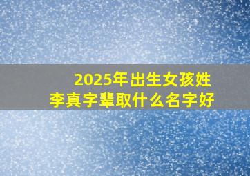 2025年出生女孩姓李真字辈取什么名字好