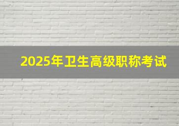 2025年卫生高级职称考试