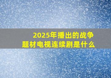 2025年播出的战争题材电视连续剧是什么