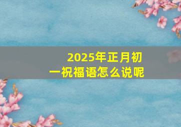 2025年正月初一祝福语怎么说呢