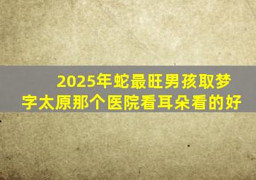 2025年蛇最旺男孩取梦字太原那个医院看耳朵看的好